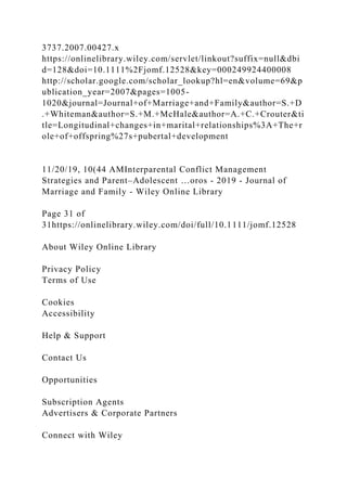 3737.2007.00427.x
https://onlinelibrary.wiley.com/servlet/linkout?suffix=null&dbi
d=128&doi=10.1111%2Fjomf.12528&key=000249924400008
http://scholar.google.com/scholar_lookup?hl=en&volume=69&p
ublication_year=2007&pages=1005-
1020&journal=Journal+of+Marriage+and+Family&author=S.+D
.+Whiteman&author=S.+M.+McHale&author=A.+C.+Crouter&ti
tle=Longitudinal+changes+in+marital+relationships%3A+The+r
ole+of+offspring%27s+pubertal+development
11/20/19, 10(44 AMInterparental Conflict Management
Strategies and Parent–Adolescent …oros - 2019 - Journal of
Marriage and Family - Wiley Online Library
Page 31 of
31https://onlinelibrary.wiley.com/doi/full/10.1111/jomf.12528
About Wiley Online Library
Privacy Policy
Terms of Use
Cookies
Accessibility
Help & Support
Contact Us
Opportunities
Subscription Agents
Advertisers & Corporate Partners
Connect with Wiley
 