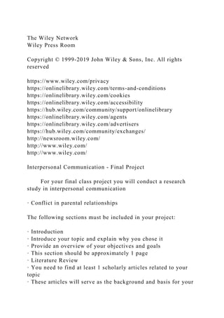 The Wiley Network
Wiley Press Room
Copyright © 1999-2019 John Wiley & Sons, Inc. All rights
reserved
https://www.wiley.com/privacy
https://onlinelibrary.wiley.com/terms-and-conditions
https://onlinelibrary.wiley.com/cookies
https://onlinelibrary.wiley.com/accessibility
https://hub.wiley.com/community/support/onlinelibrary
https://onlinelibrary.wiley.com/agents
https://onlinelibrary.wiley.com/advertisers
https://hub.wiley.com/community/exchanges/
http://newsroom.wiley.com/
http://www.wiley.com/
http://www.wiley.com/
Interpersonal Communication - Final Project
For your final class project you will conduct a research
study in interpersonal communication
· Conflict in parental relationships
The following sections must be included in your project:
· Introduction
· Introduce your topic and explain why you chose it
· Provide an overview of your objectives and goals
· This section should be approximately 1 page
· Literature Review
· You need to find at least 1 scholarly articles related to your
topic
· These articles will serve as the background and basis for your
 