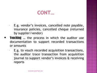 AUD390 AUDITING DIA
– E.g. vendor’s invoices, cancelled note payable,
insurance policies, cancelled cheque (returned
by supplier/vendor)
 Vouching … the process in which the auditor use
documentation to support recorded transactions
or amounts
– E.g. to vouch recorded acquisition transactions,
the auditor trace transaction from acquisition
journal to support vendor’s invoices & receiving
reports
 