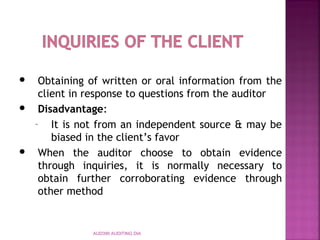 AUD390 AUDITING DIA
 Obtaining of written or oral information from the
client in response to questions from the auditor
 Disadvantage:
– It is not from an independent source & may be
biased in the client’s favor
 When the auditor choose to obtain evidence
through inquiries, it is normally necessary to
obtain further corroborating evidence through
other method
 