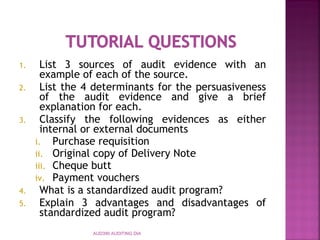 1. List 3 sources of audit evidence with an
example of each of the source.
2. List the 4 determinants for the persuasiveness
of the audit evidence and give a brief
explanation for each.
3. Classify the following evidences as either
internal or external documents
i. Purchase requisition
ii. Original copy of Delivery Note
iii. Cheque butt
iv. Payment vouchers
4. What is a standardized audit program?
5. Explain 3 advantages and disadvantages of
standardized audit program?
AUD390 AUDITING DIA
 