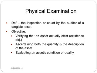 Physical Examination
AUD390 2014
 Def… the inspection or count by the auditor of a
tangible asset
 Objective:
 Verifying that an asset actually exist (existence
obj.)
 Ascertaining both the quantity & the description
of the asset
 Evaluating an asset’s condition or quality
 