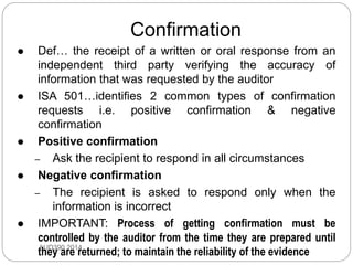 Confirmation
AUD390 2014
 Def… the receipt of a written or oral response from an
independent third party verifying the accuracy of
information that was requested by the auditor
 ISA 501…identifies 2 common types of confirmation
requests i.e. positive confirmation & negative
confirmation
 Positive confirmation
– Ask the recipient to respond in all circumstances
 Negative confirmation
– The recipient is asked to respond only when the
information is incorrect
 IMPORTANT: Process of getting confirmation must be
controlled by the auditor from the time they are prepared until
they are returned; to maintain the reliability of the evidence
 