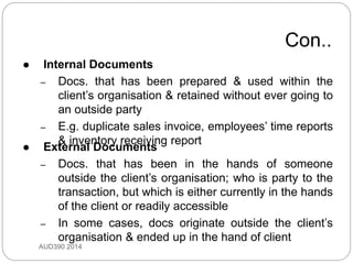 Con..
AUD390 2014
 Internal Documents
– Docs. that has been prepared & used within the
client’s organisation & retained without ever going to
an outside party
– E.g. duplicate sales invoice, employees’ time reports
& inventory receiving report
 External Documents
– Docs. that has been in the hands of someone
outside the client’s organisation; who is party to the
transaction, but which is either currently in the hands
of the client or readily accessible
– In some cases, docs originate outside the client’s
organisation & ended up in the hand of client
 