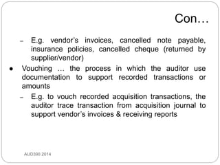 Con…
AUD390 2014
– E.g. vendor’s invoices, cancelled note payable,
insurance policies, cancelled cheque (returned by
supplier/vendor)
 Vouching … the process in which the auditor use
documentation to support recorded transactions or
amounts
– E.g. to vouch recorded acquisition transactions, the
auditor trace transaction from acquisition journal to
support vendor’s invoices & receiving reports
 
