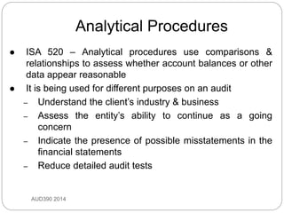 Analytical Procedures
AUD390 2014
 ISA 520 – Analytical procedures use comparisons &
relationships to assess whether account balances or other
data appear reasonable
 It is being used for different purposes on an audit
– Understand the client’s industry & business
– Assess the entity’s ability to continue as a going
concern
– Indicate the presence of possible misstatements in the
financial statements
– Reduce detailed audit tests
 