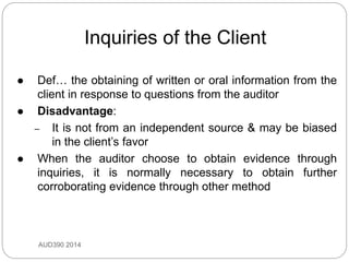 Inquiries of the Client
AUD390 2014
 Def… the obtaining of written or oral information from the
client in response to questions from the auditor
 Disadvantage:
– It is not from an independent source & may be biased
in the client’s favor
 When the auditor choose to obtain evidence through
inquiries, it is normally necessary to obtain further
corroborating evidence through other method
 