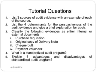 Tutorial Questions
AUD390 2014
1. List 3 sources of audit evidence with an example of each
of the source.
2. List the 4 determinants for the persuasiveness of the
audit evidence and give a brief explanation for each.
3. Classify the following evidences as either internal or
external documents
i. Purchase requisition
ii. Original copy of Delivery Note
iii. Cheque butt
iv. Payment vouchers
4. What is a standardized audit program?
5. Explain 3 advantages and disadvantages of
standardized audit program?
 