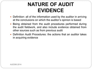 NATURE OF AUDIT
EVIDENCE
AUD390 2014
 Definition: all of the information used by the auditor in arriving
at the conclusions on which the auditor’s opinion is based
 Being obtained from the audit procedures performed during
the audit fieldwork, and also include evidence obtained from
other sources such as from previous audit
 Definition Audit Procedures: the actions that an auditor takes
in acquiring evidence
 