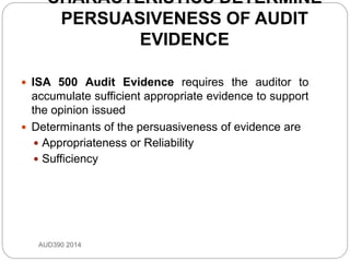CHARACTERISTICS DETERMINE
PERSUASIVENESS OF AUDIT
EVIDENCE
AUD390 2014
 ISA 500 Audit Evidence requires the auditor to
accumulate sufficient appropriate evidence to support
the opinion issued
 Determinants of the persuasiveness of evidence are
 Appropriateness or Reliability
 Sufficiency
 