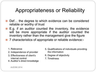 Appropriateness or Reliability
AUD390 2014
 Def… the degree to which evidence can be considered
reliable or worthy of trust
 E.g. if an auditor counted the inventory, the evidence
will be more appropriate if the auditor counted the
inventory rather than the management give the figure
 7 characteristics of appropriate or reliable evidence:-
1. Relevance
2. Independence of provider
7. Timeliness
3. Effectiveness of client’s
internal control
5. Qualifications of individuals providing
the information
6. Degree of objectivity
4. Auditor’s direct knowledge
 