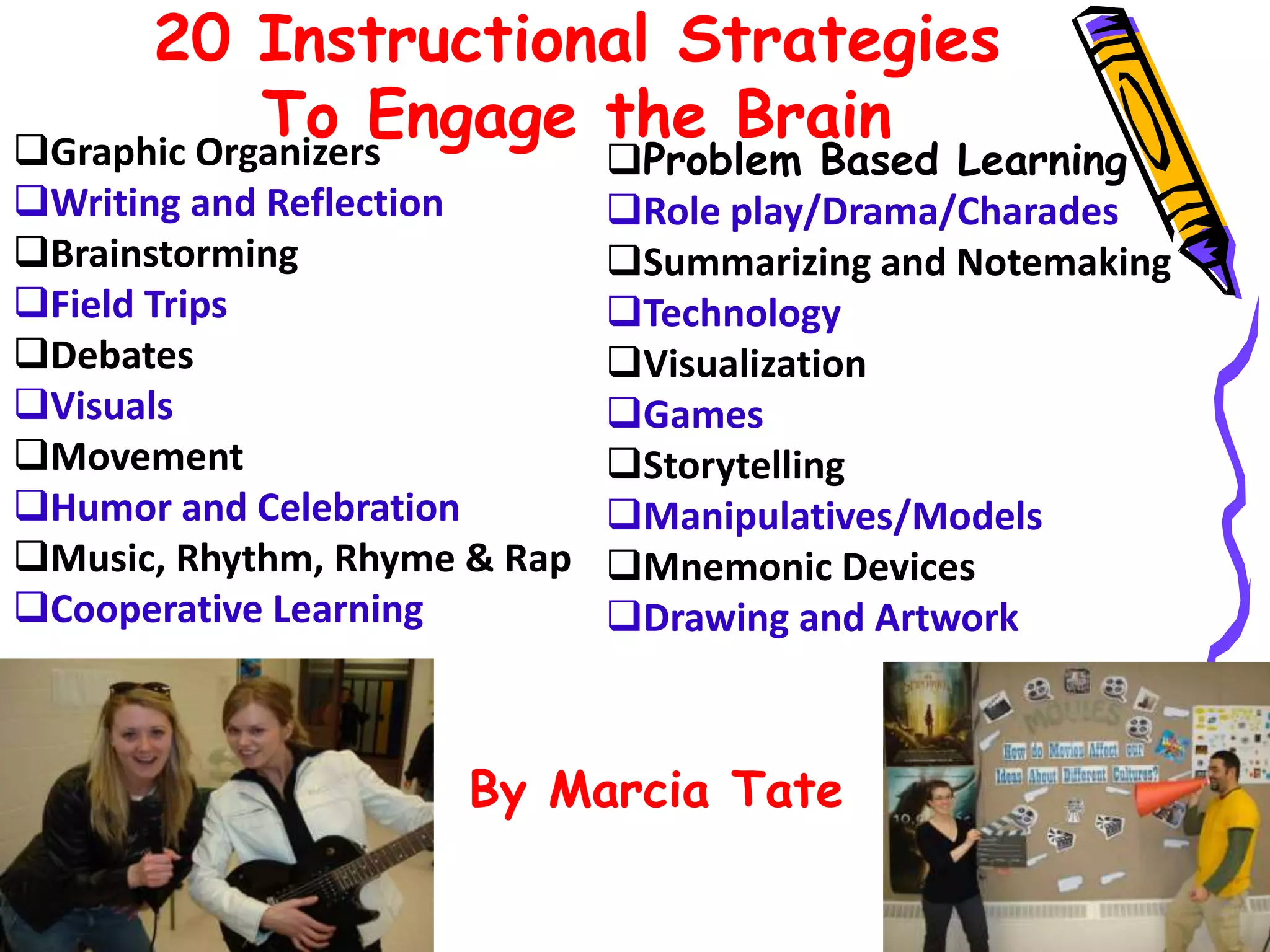 20 Instructional Strategies
To Engage the BrainGraphic Organizers
Writing and Reflection
Brainstorming
Field Trips
Debates
Visuals
Movement
Humor and Celebration
Music, Rhythm, Rhyme & Rap
Cooperative Learning
Problem Based Learning
Role play/Drama/Charades
Summarizing and Notemaking
Technology
Visualization
Games
Storytelling
Manipulatives/Models
Mnemonic Devices
Drawing and Artwork
By Marcia Tate
 