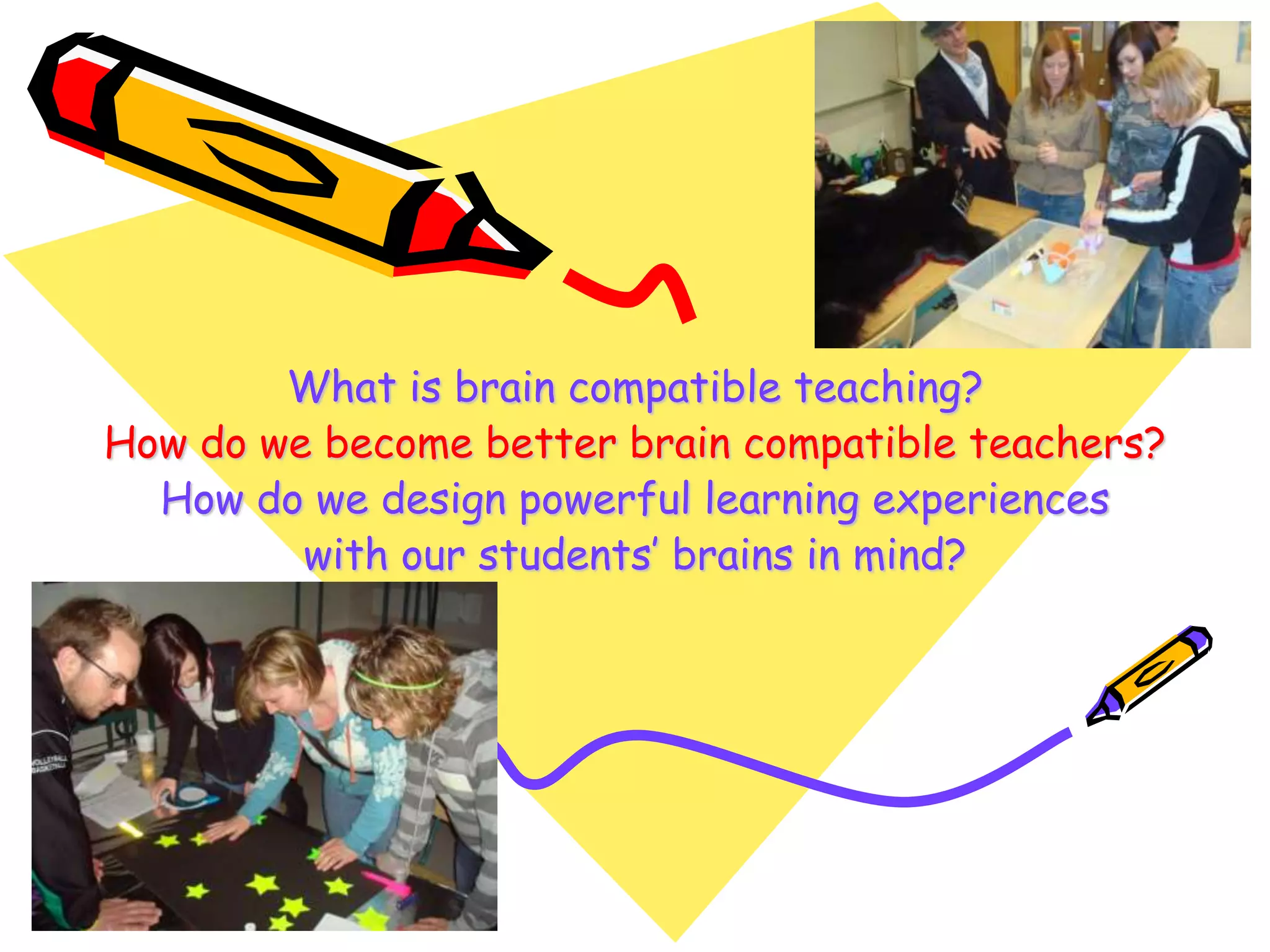 What is brain compatible teaching?
How do we become better brain compatible teachers?
How do we design powerful learning experiences
with our students’ brains in mind?
 