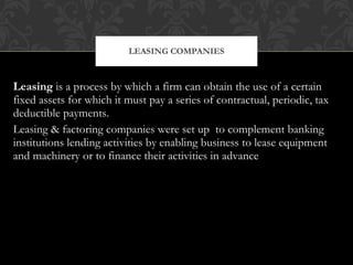 Leasing  is a process by which a firm can obtain the use of a certain fixed assets for which it must pay a series of contractual, periodic, tax deductible payments. Leasing & factoring companies were set up  to complement banking institutions lending activities by enabling business to lease equipment and machinery or to finance their activities in advance LEASING COMPANIES 