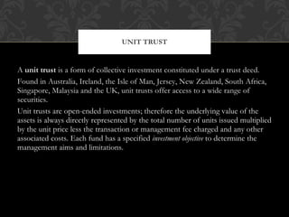 A  unit trust  is a form of collective investment constituted under a trust deed. Found in Australia, Ireland, the Isle of Man, Jersey, New Zealand, South Africa, Singapore, Malaysia and the UK, unit trusts offer access to a wide range of securities. Unit trusts are open-ended investments; therefore the underlying value of the assets is always directly represented by the total number of units issued multiplied by the unit price less the transaction or management fee charged and any other associated costs. Each fund has a specified  investment objective  to determine the management aims and limitations. UNIT TRUST 