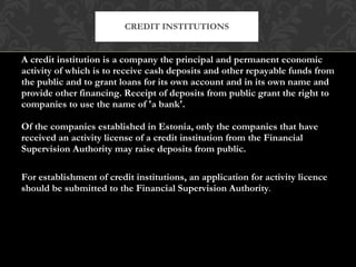 A credit institution is a company the principal and permanent economic activity of which is to receive cash deposits and other repayable funds from the public and to grant loans for its own account and in its own name and provide other financing. Receipt of deposits from public grant the right to companies to use the name of 'a bank'. Of the companies established in Estonia, only the companies that have received an activity license of a credit institution from the Financial Supervision Authority may raise deposits from public. For establishment of credit institutions, an application for activity licence should be submitted to the Financial Supervision Authority .  CREDIT INSTITUTIONS 
