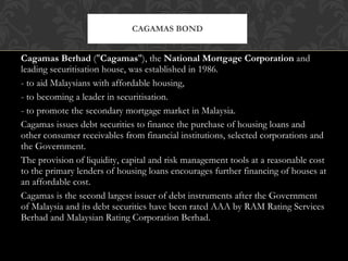 Cagamas Berhad  (" Cagamas "), the  National Mortgage Corporation  and leading securitisation house, was established in 1986. - to aid Malaysians with affordable housing,  - to becoming a leader in securitisation. - to promote the secondary mortgage market in Malaysia. Cagamas issues debt securities to finance the purchase of housing loans and other consumer receivables from financial institutions, selected corporations and the Government.  The provision of liquidity, capital and risk management tools at a reasonable cost to the primary lenders of housing loans encourages further financing of houses at an affordable cost. Cagamas is the second largest issuer of debt instruments after the Government of Malaysia and its debt securities have been rated AAA by RAM Rating Services Berhad and Malaysian Rating Corporation Berhad. CAGAMAS BOND 