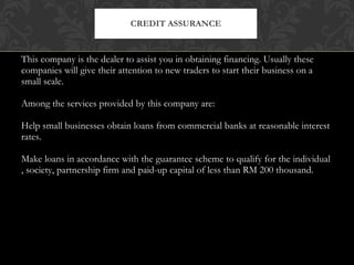 This company is the dealer to assist you in obtaining financing. Usually these companies will give their attention to new traders to start their business on a small scale. Among the services provided by this company are: Help small businesses obtain loans from commercial banks at reasonable interest rates. Make loans in accordance with the guarantee scheme to qualify for the individual , society, partnership firm and paid-up capital of less than RM 200 thousand. CREDIT ASSURANCE 