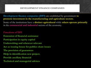 Development finance companies (DFI)   are established by government  to promote investment in the manufacturing and agriculture sectors . Some of the institutions have a  distinct agricultural  while  others operate primarily  in the  commercial and industrial  sectors of the economy. Functions of DFI Extension of financial assistance Participation in equity capital Underwriting and wherever relevant Act as issuing house for publics share issues The provision of guarantees Help in identification new project. Provide ancillary financial Technical and managerial advices DEVELOPMENT FINANCE COMPANIES 