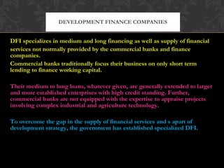 DFI specializes in medium and long financing as well as supply of financial services not normally provided by the commercial banks and finance companies. Commercial banks traditionally focus their business on only short term lending to finance working capital.  Their medium to long loans, whatever given, are generally extended to larger and more established enterprises with high credit standing. Further, commercial banks are not equipped with the expertise to appraise projects involving complex industrial and agriculture technology. To overcome the gap in the supply of financial services and s apart of development strategy, the government has established specialized DFI. DEVELOPMENT FINANCE COMPANIES 