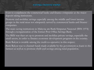Exist to compliment the commercial banks and finance companies as the major deposit taking institutions. Promote and mobilize savings especially among the middle and lower income groups in the rural areas not adequately served by commercial banks and finance companies. The main saving institutions in Malaysia are Bank Simpanan Nasional (BSN 1974) through a reorganization of the former Post Office Savings Bank.  The BSN was then set up to promote and mobilize private savings, especially the small savers, in order to finance economic development programs in the country. Bank Rakyat is notable among the credit co-operative in this respect. Bank Rakyat was to channel funds made available by the government as loans to the farmers as well as to promote thrift and savings among rural population. SAVING INSTITUTIONS 