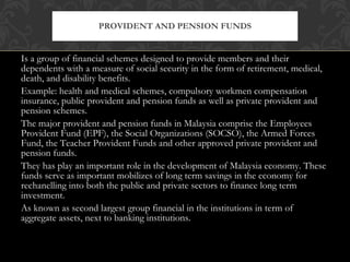 Is a group of financial schemes designed to provide members and their dependents with a measure of social security in the form of retirement, medical, death, and disability benefits. Example: health and medical schemes, compulsory workmen compensation insurance, public provident and pension funds as well as private provident and pension schemes. The major provident and pension funds in Malaysia comprise the Employees Provident Fund (EPF), the Social Organizations (SOCSO), the Armed Forces Fund, the Teacher Provident Funds and other approved private provident and pension funds. They has play an important role in the development of Malaysia economy. These funds serve as important mobilizes of long term savings in the economy for rechanelling into both the public and private sectors to finance long term investment. As known as second largest group financial in the institutions in term of aggregate assets, next to banking institutions. PROVIDENT AND PENSION FUNDS 