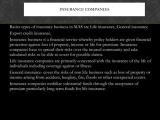 Basics types of insurance business in MAS are Life insurance, General insurance Export credit insurance. Insurance business is a financial service whereby policy holders are given financial protection against loss of property, income or life for premium. Insurance companies have to spread their risks over the insured community and take calculated risks to be able to cover for possible claims. Life insurance companies are primarily concerned with the insurance of the life of individuals including coverage against or illness. General insurance- cover the risks of non life business such as loss of property or income arising from accident, burglary, fire, floods or other unexpected events. Insurance companies mobilize substantial funds through the acceptance of premium particularly long-term funds for life insurance. INSURANCE COMPANIES 