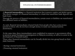 A  financial intermediary  is a financial institution that connects surplus and deficit agents. The classic example of a financial intermediary is a bank that transforms bank deposits into bank loans. Through the process of financial intermediation, certain assets or liabilities are transformed into different assets or liabilities. As such, financial intermediaries channel funds from people who have extra money (savers) to those who do not have enough money to carry out a desired activity (borrowers). At the same time, these intermediaries were established in response to government effort to promote grater bumiputera participations in Malaysia economy as well as to assist in the development of financial market. These other financial intermediaries can be broadly divide into two group based on their main functions: Savings oriented institutions  Financing oriented institutions FINANCIAL INTERMEDIARIES 