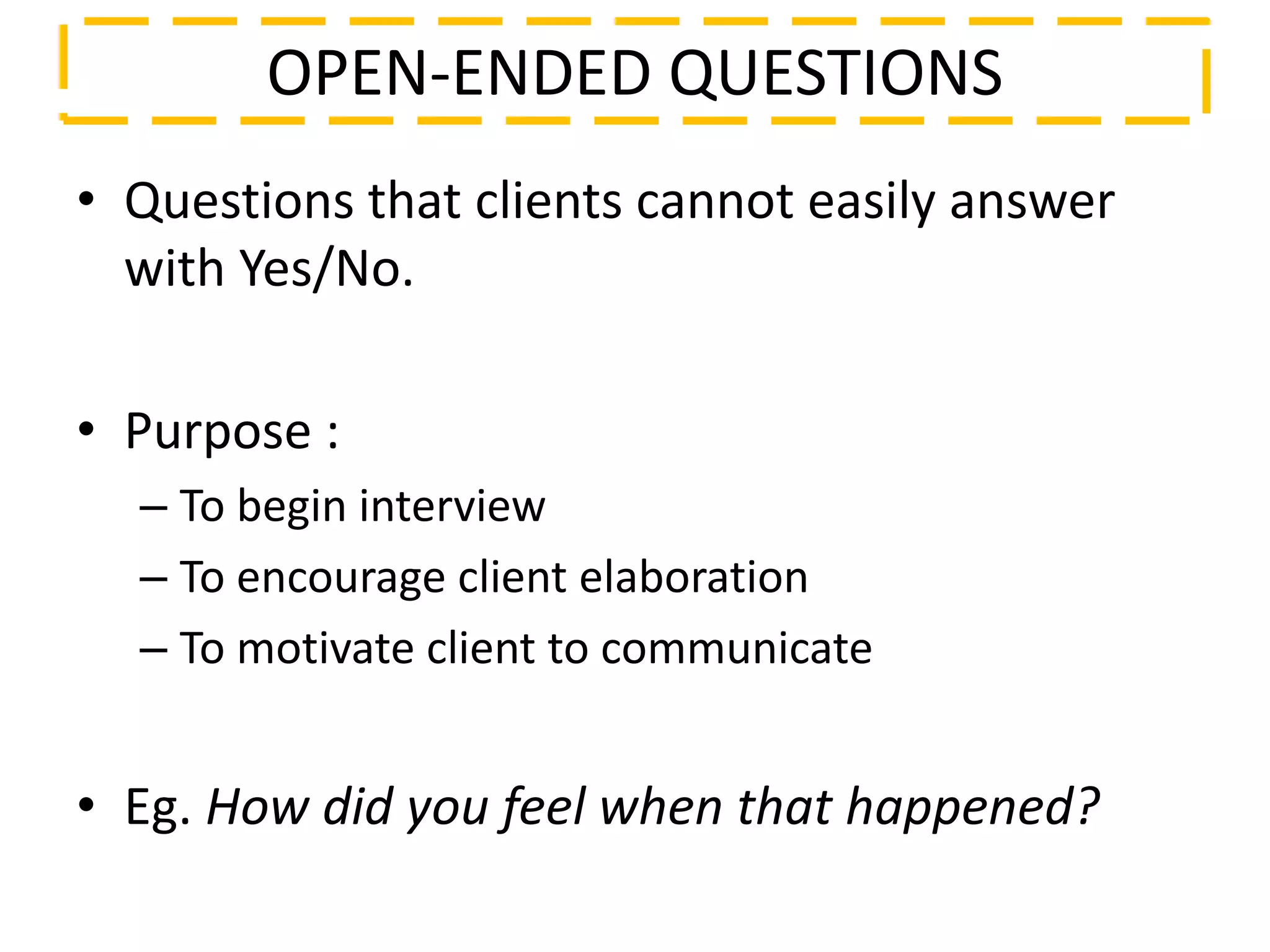 • Questions that clients cannot easily answer
with Yes/No.
• Purpose :
– To begin interview
– To encourage client elaboration
– To motivate client to communicate
• Eg. How did you feel when that happened?
OPEN-ENDED QUESTIONS
 