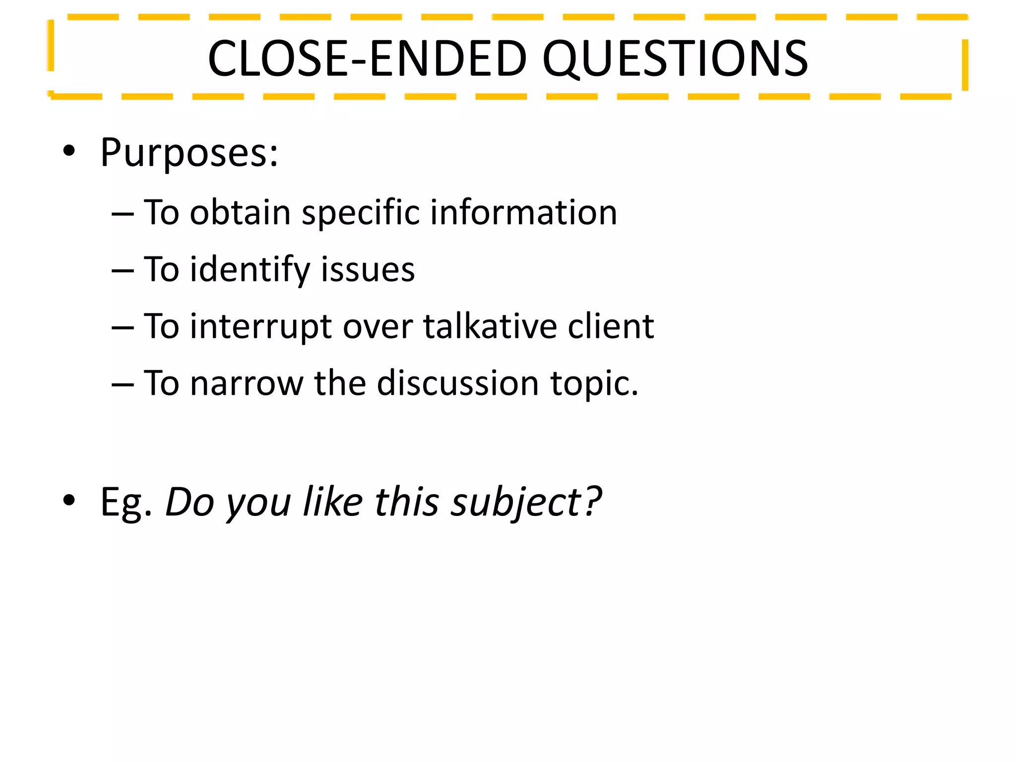 • Purposes:
– To obtain specific information
– To identify issues
– To interrupt over talkative client
– To narrow the discussion topic.
• Eg. Do you like this subject?
CLOSE-ENDED QUESTIONS
 