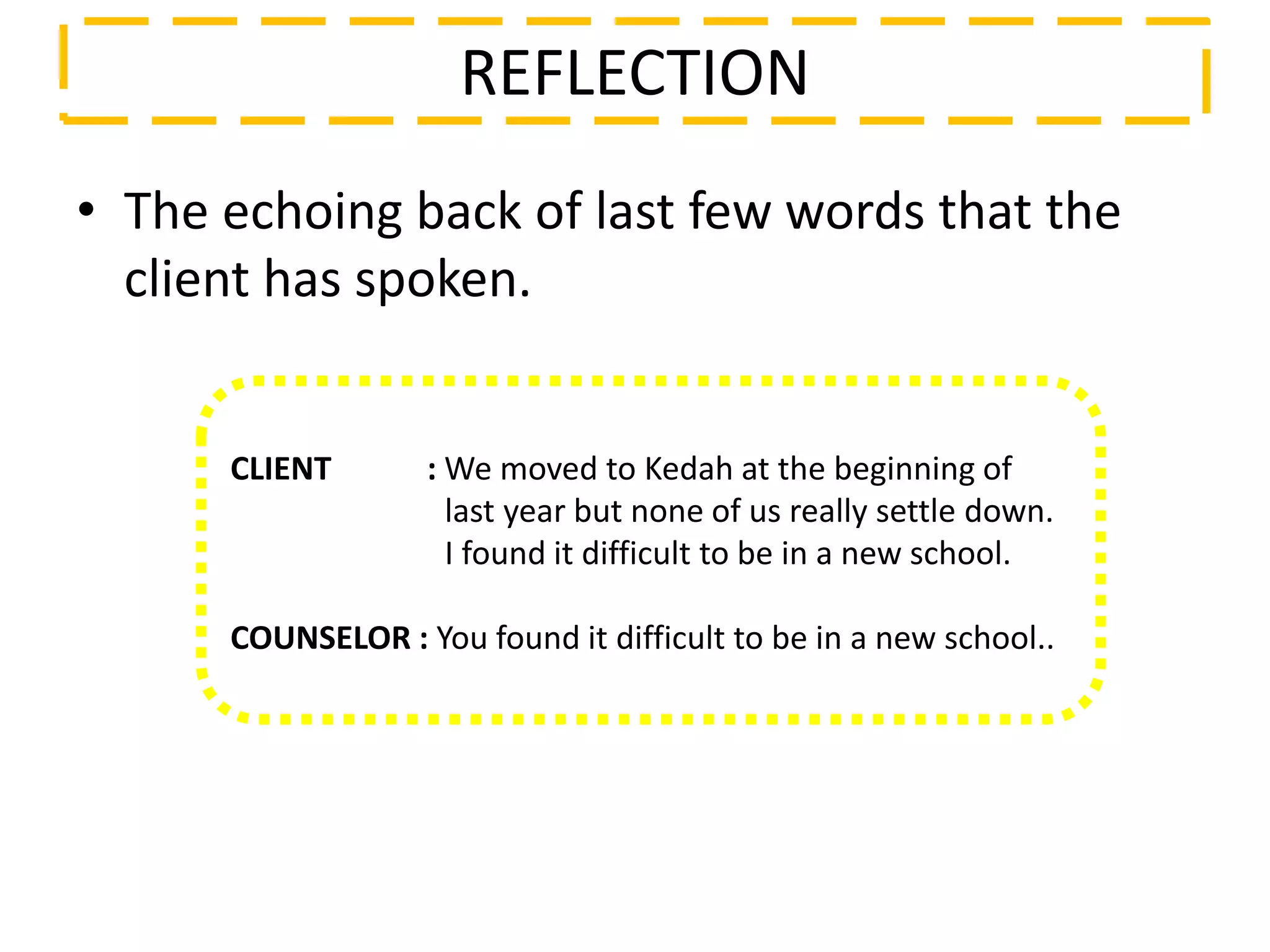 • The echoing back of last few words that the
client has spoken.
REFLECTION
CLIENT : We moved to Kedah at the beginning of
last year but none of us really settle down.
I found it difficult to be in a new school.
COUNSELOR : You found it difficult to be in a new school..
 