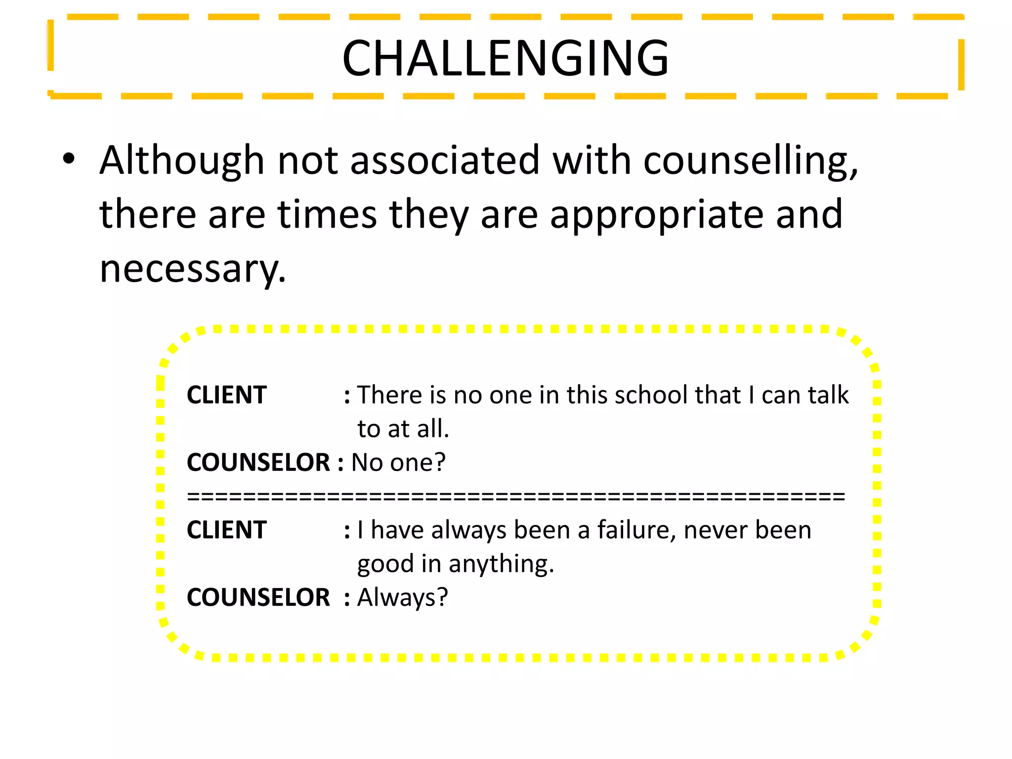 • Although not associated with counselling,
there are times they are appropriate and
necessary.
CHALLENGING
CLIENT : There is no one in this school that I can talk
to at all.
COUNSELOR : No one?
===============================================
CLIENT : I have always been a failure, never been
good in anything.
COUNSELOR : Always?
 