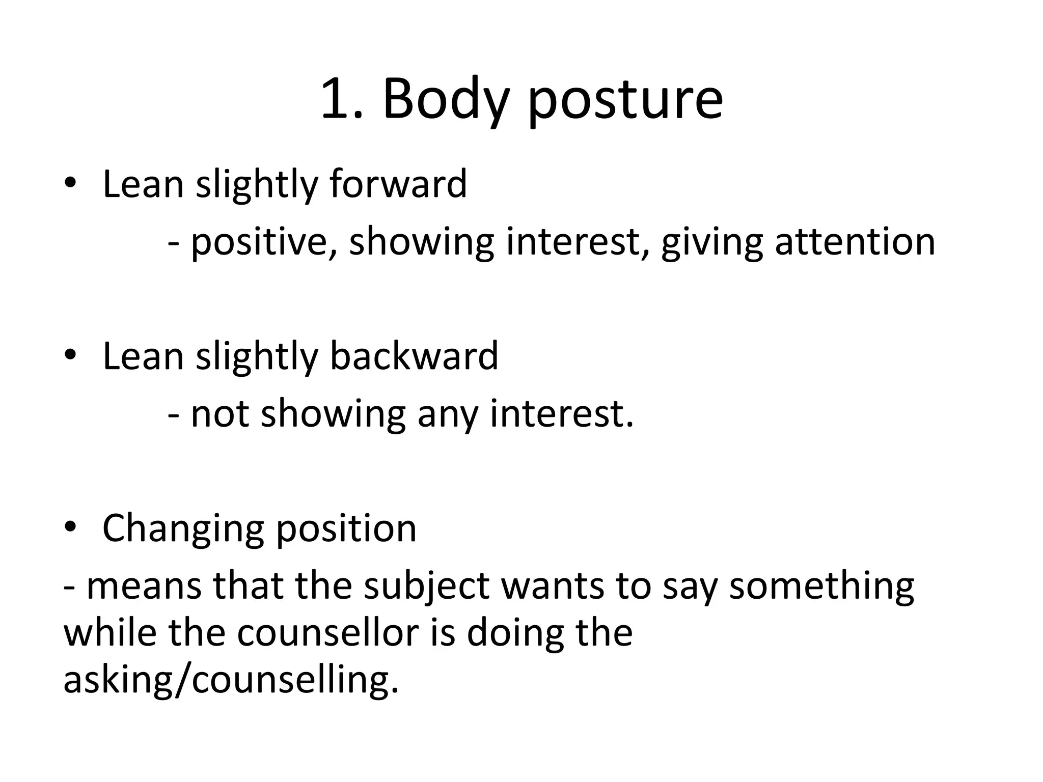 1. Body posture
• Lean slightly forward
- positive, showing interest, giving attention
• Lean slightly backward
- not showing any interest.
• Changing position
- means that the subject wants to say something
while the counsellor is doing the
asking/counselling.
 