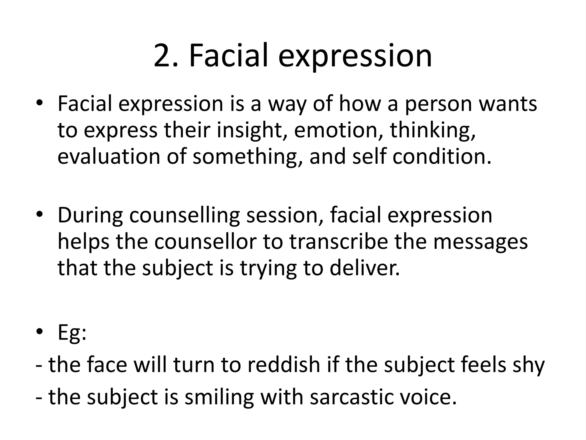 2. Facial expression
• Facial expression is a way of how a person wants
to express their insight, emotion, thinking,
evaluation of something, and self condition.
• During counselling session, facial expression
helps the counsellor to transcribe the messages
that the subject is trying to deliver.
• Eg:
- the face will turn to reddish if the subject feels shy
- the subject is smiling with sarcastic voice.
 
