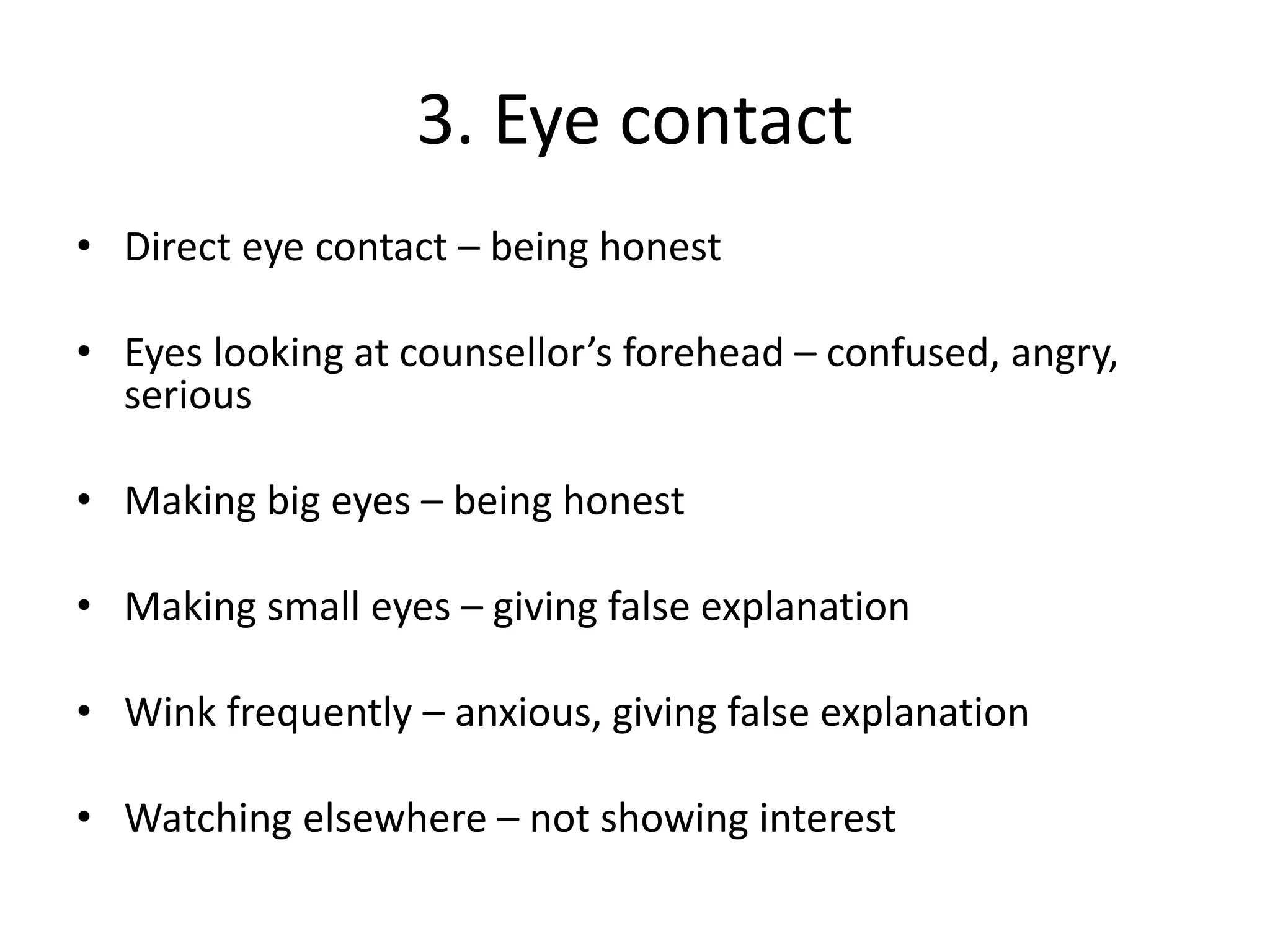 3. Eye contact
• Direct eye contact – being honest
• Eyes looking at counsellor’s forehead – confused, angry,
serious
• Making big eyes – being honest
• Making small eyes – giving false explanation
• Wink frequently – anxious, giving false explanation
• Watching elsewhere – not showing interest
 