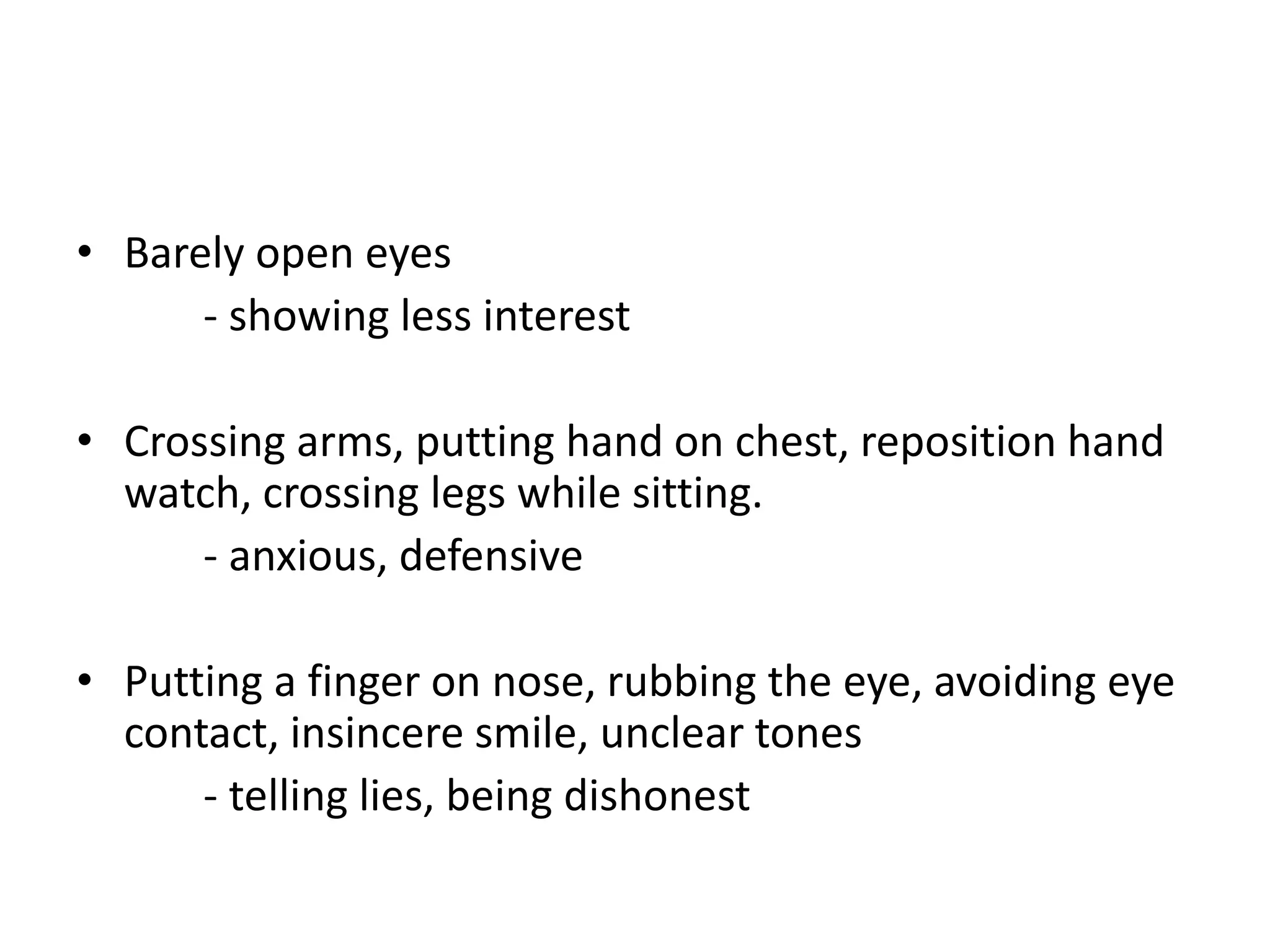 • Barely open eyes
- showing less interest
• Crossing arms, putting hand on chest, reposition hand
watch, crossing legs while sitting.
- anxious, defensive
• Putting a finger on nose, rubbing the eye, avoiding eye
contact, insincere smile, unclear tones
- telling lies, being dishonest
 