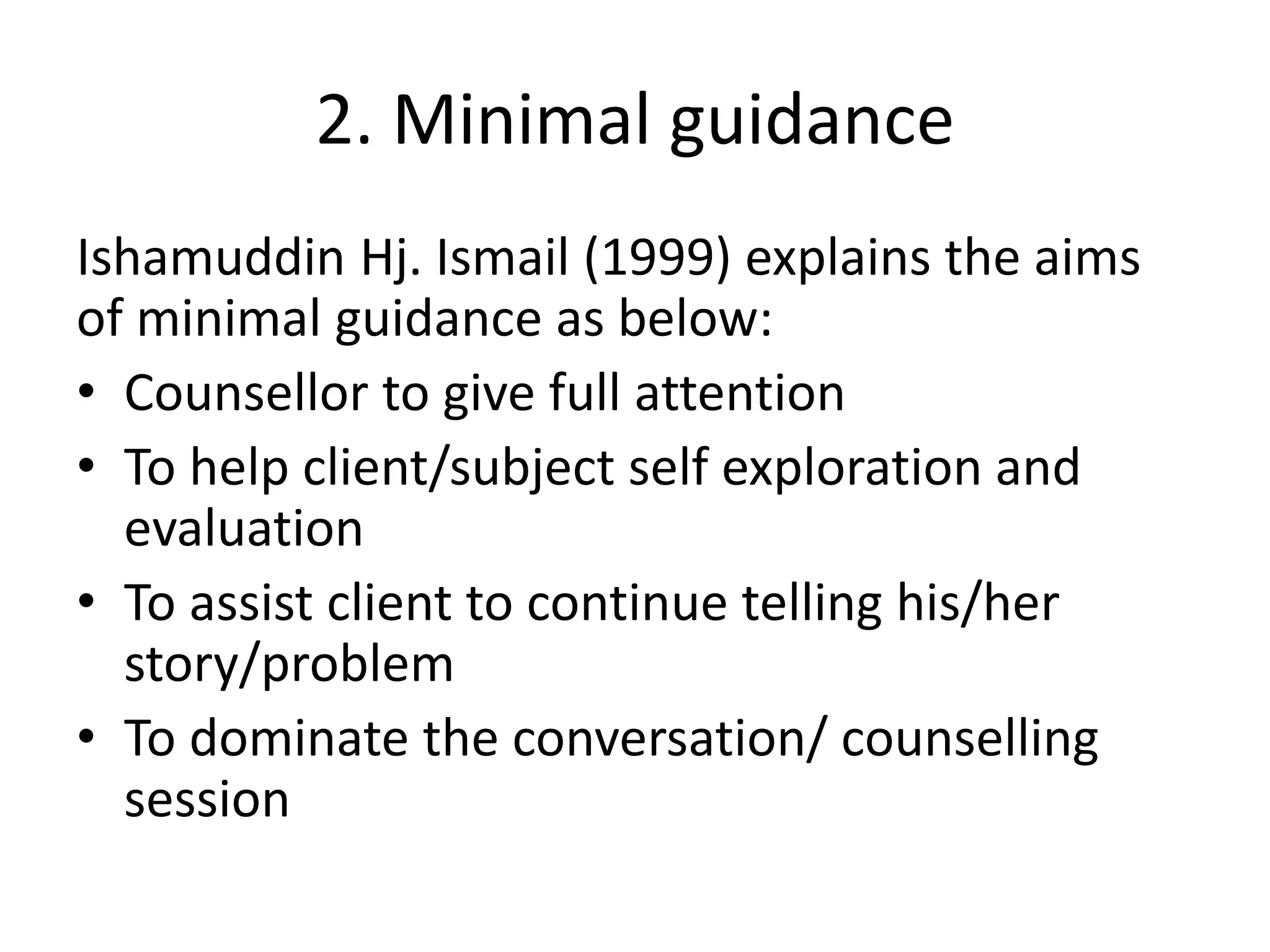 2. Minimal guidance
Ishamuddin Hj. Ismail (1999) explains the aims
of minimal guidance as below:
• Counsellor to give full attention
• To help client/subject self exploration and
evaluation
• To assist client to continue telling his/her
story/problem
• To dominate the conversation/ counselling
session
 