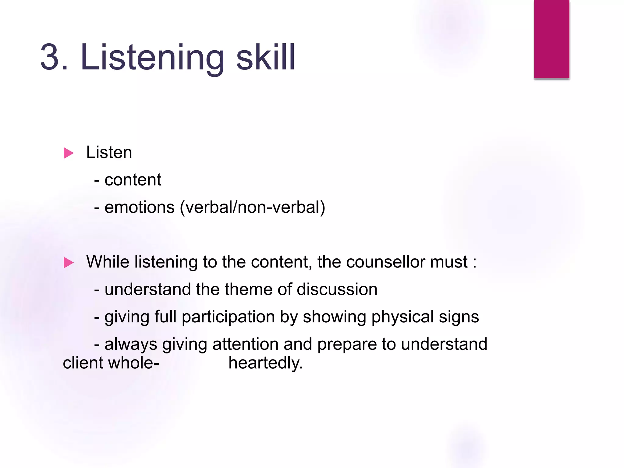 3. Listening skill
 Listen
- content
- emotions (verbal/non-verbal)
 While listening to the content, the counsellor must :
- understand the theme of discussion
- giving full participation by showing physical signs
- always giving attention and prepare to understand
client whole- heartedly.
 
