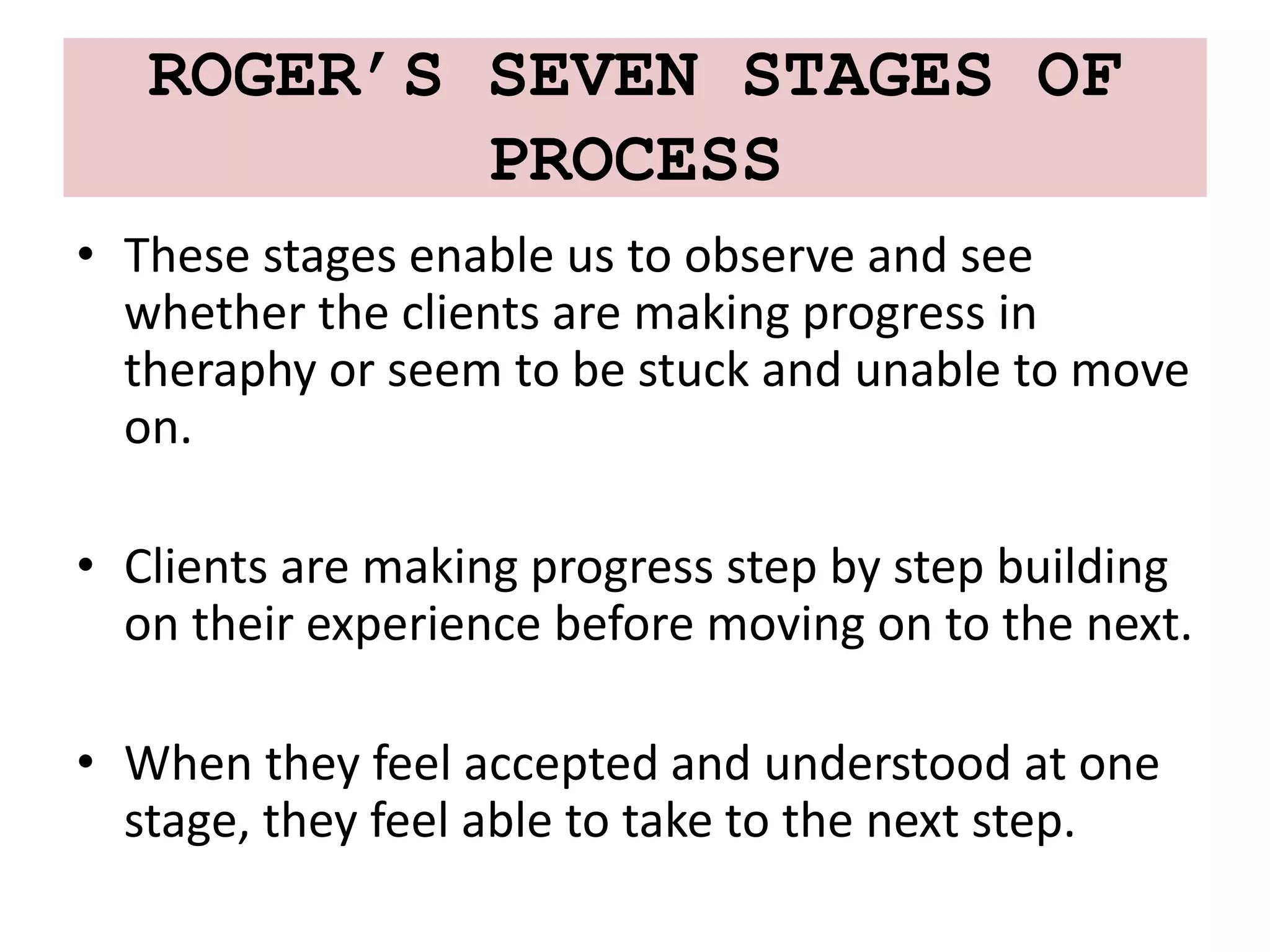 ROGER’S SEVEN STAGES OF
PROCESS
• These stages enable us to observe and see
whether the clients are making progress in
theraphy or seem to be stuck and unable to move
on.
• Clients are making progress step by step building
on their experience before moving on to the next.
• When they feel accepted and understood at one
stage, they feel able to take to the next step.
 