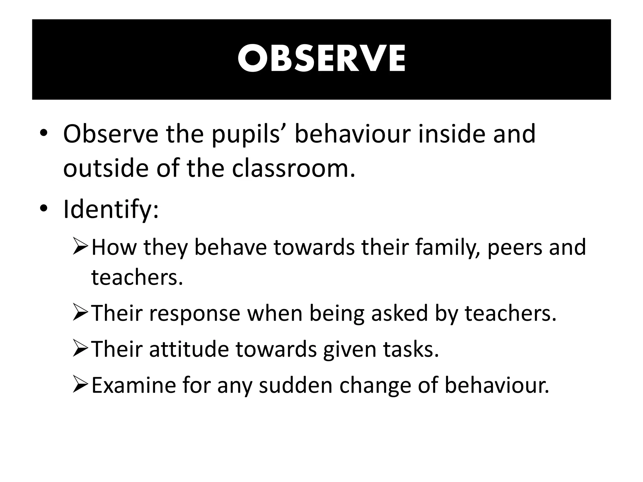 OBSERVE
• Observe the pupils’ behaviour inside and
outside of the classroom.
• Identify:
How they behave towards their family, peers and
teachers.
Their response when being asked by teachers.
Their attitude towards given tasks.
Examine for any sudden change of behaviour.
 