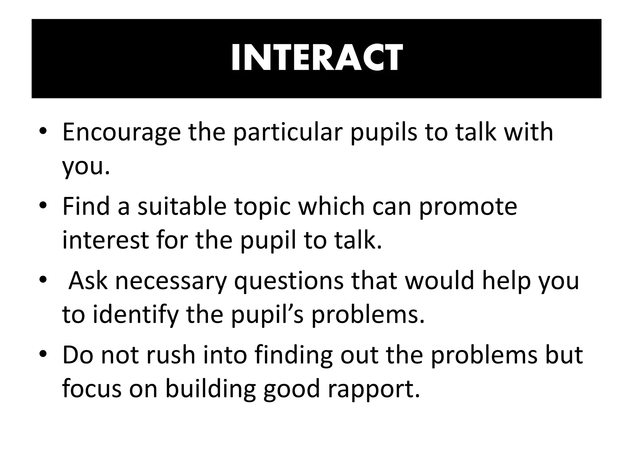 INTERACT
• Encourage the particular pupils to talk with
you.
• Find a suitable topic which can promote
interest for the pupil to talk.
• Ask necessary questions that would help you
to identify the pupil’s problems.
• Do not rush into finding out the problems but
focus on building good rapport.
 