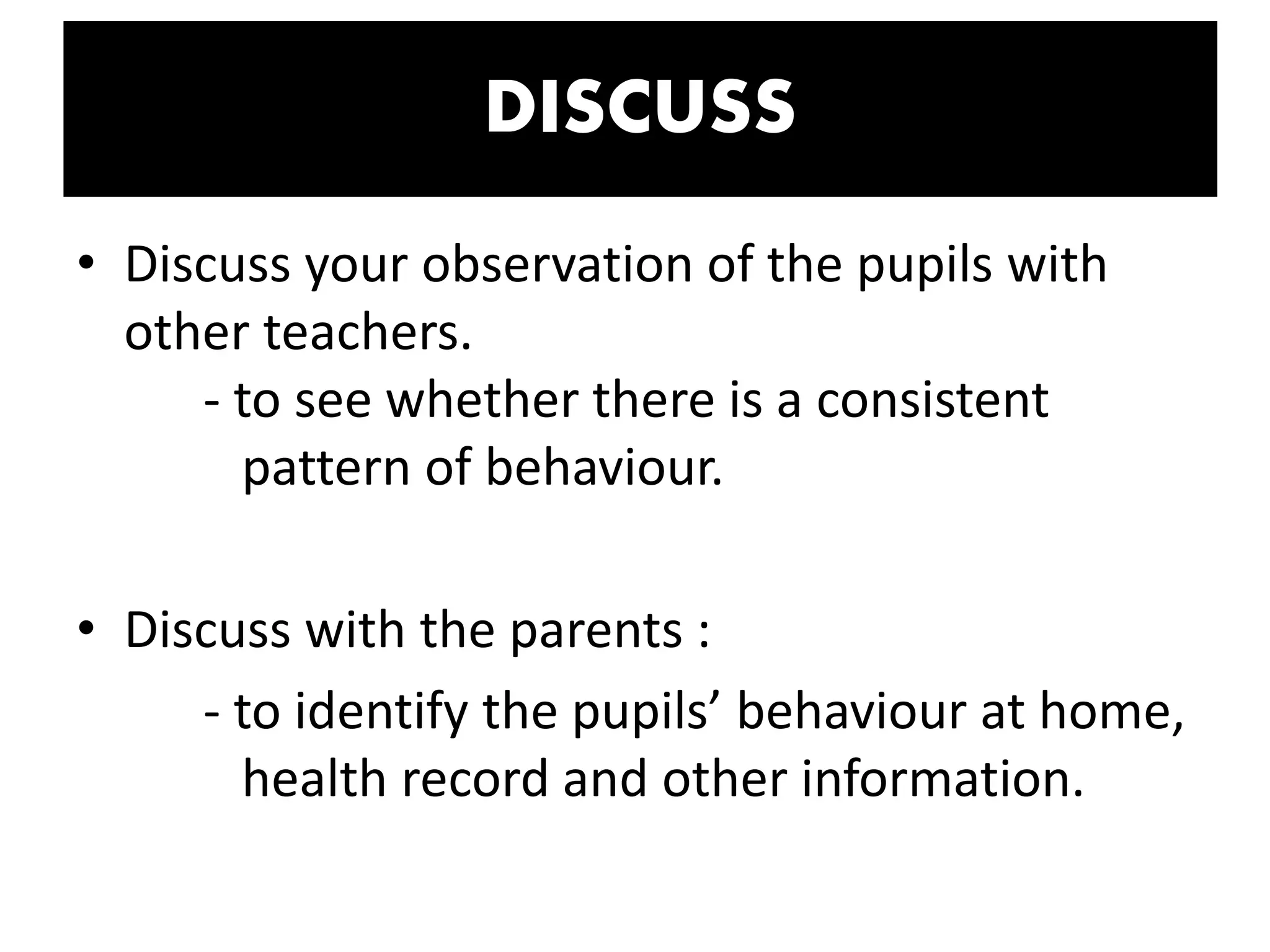 DISCUSS
• Discuss your observation of the pupils with
other teachers.
- to see whether there is a consistent
pattern of behaviour.
• Discuss with the parents :
- to identify the pupils’ behaviour at home,
health record and other information.
 