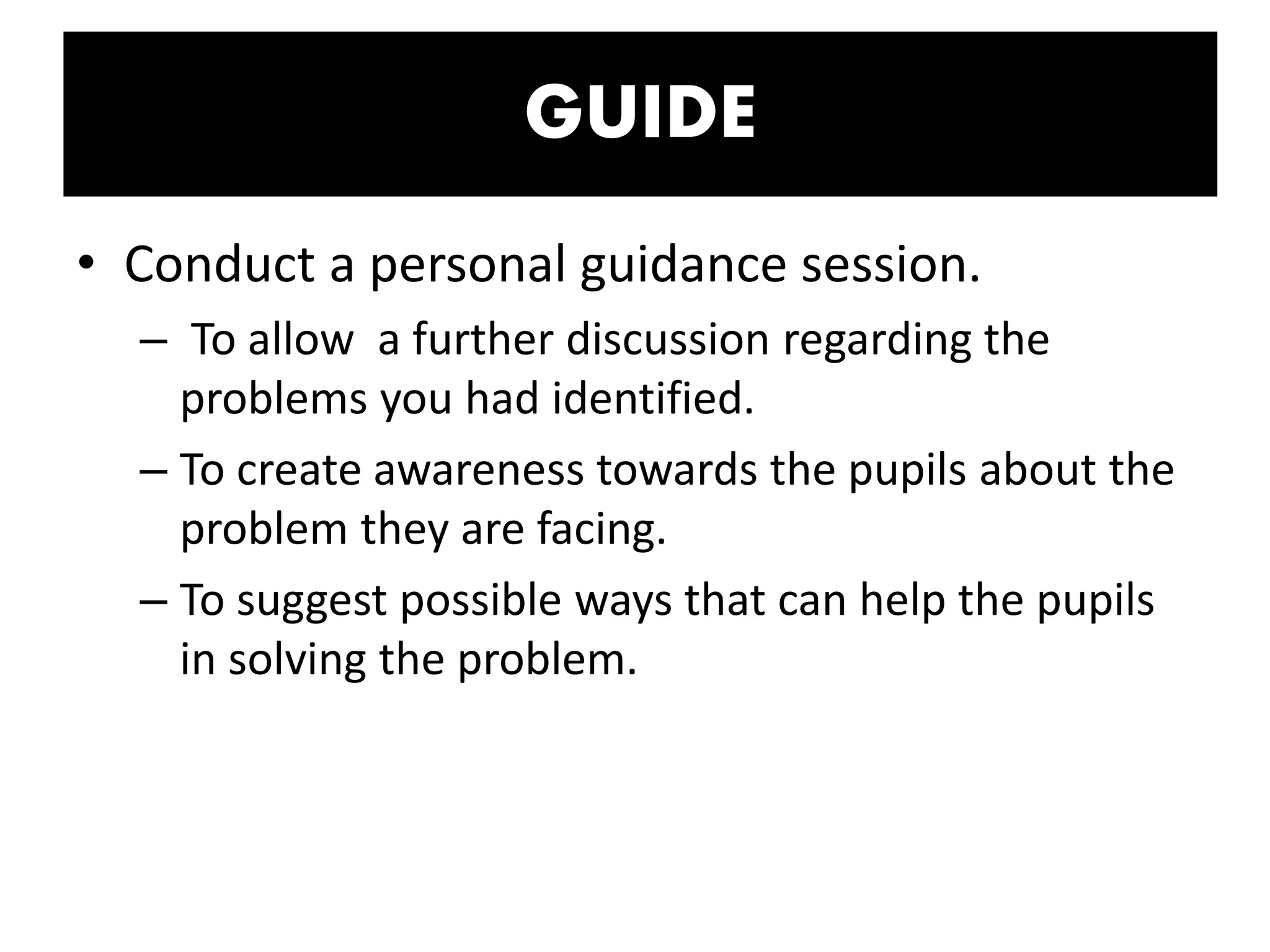 GUIDE
• Conduct a personal guidance session.
– To allow a further discussion regarding the
problems you had identified.
– To create awareness towards the pupils about the
problem they are facing.
– To suggest possible ways that can help the pupils
in solving the problem.
 