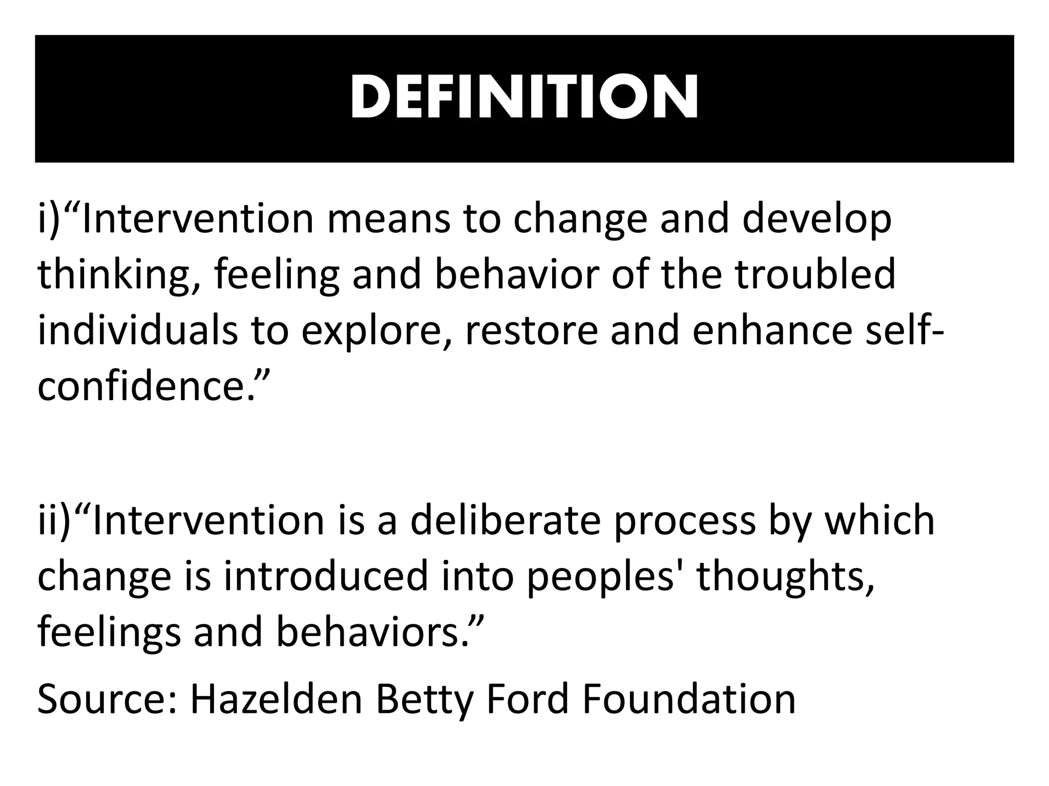 DEFINITION
i)“Intervention means to change and develop
thinking, feeling and behavior of the troubled
individuals to explore, restore and enhance self-
confidence.”
ii)“Intervention is a deliberate process by which
change is introduced into peoples' thoughts,
feelings and behaviors.”
Source: Hazelden Betty Ford Foundation
 