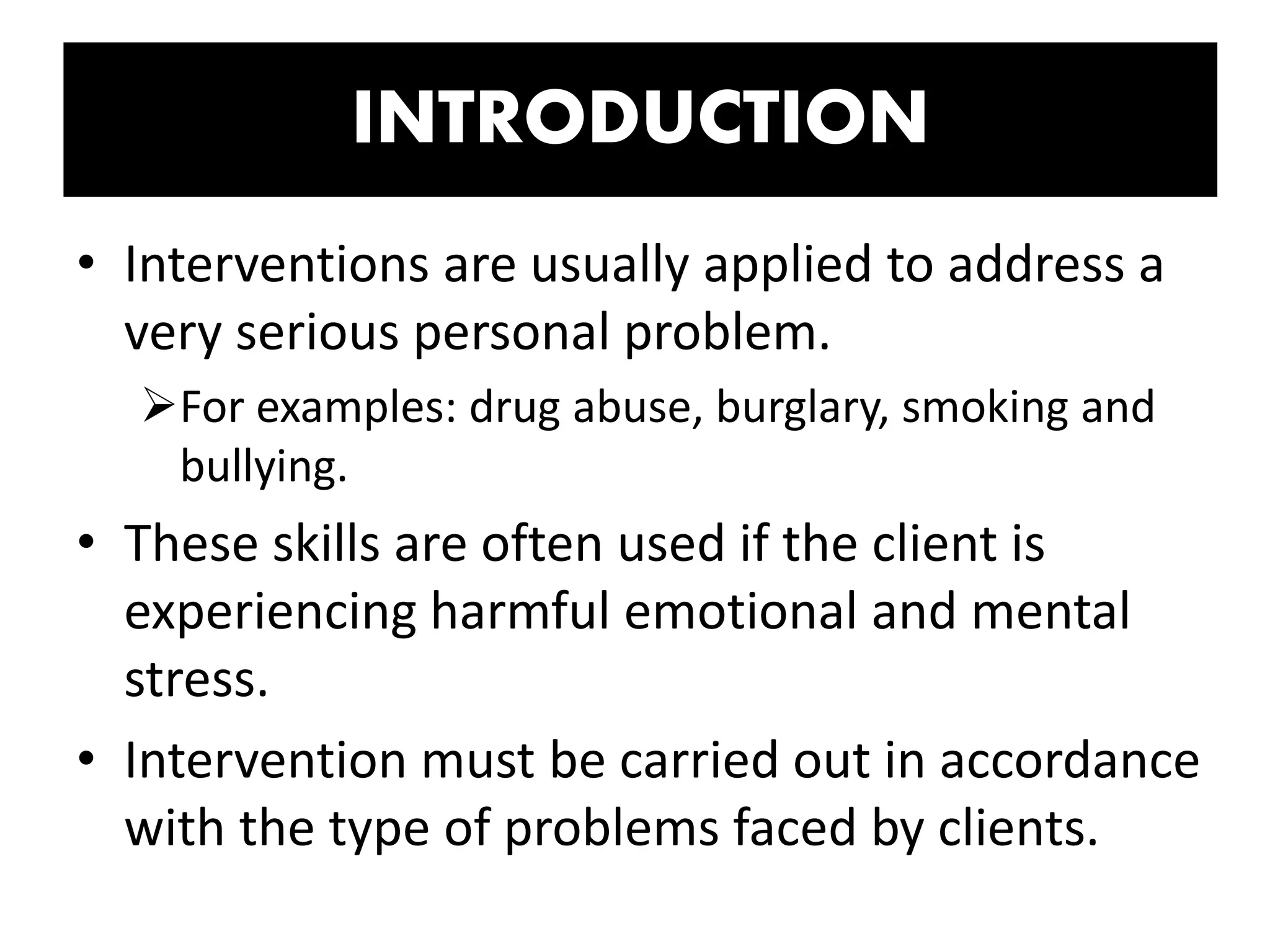 INTRODUCTION
• Interventions are usually applied to address a
very serious personal problem.
For examples: drug abuse, burglary, smoking and
bullying.
• These skills are often used if the client is
experiencing harmful emotional and mental
stress.
• Intervention must be carried out in accordance
with the type of problems faced by clients.
 