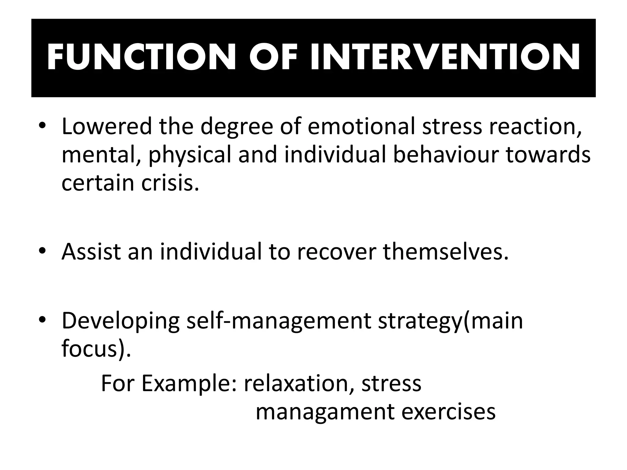 FUNCTION OF INTERVENTION
• Lowered the degree of emotional stress reaction,
mental, physical and individual behaviour towards
certain crisis.
• Assist an individual to recover themselves.
• Developing self-management strategy(main
focus).
For Example: relaxation, stress
managament exercises
 