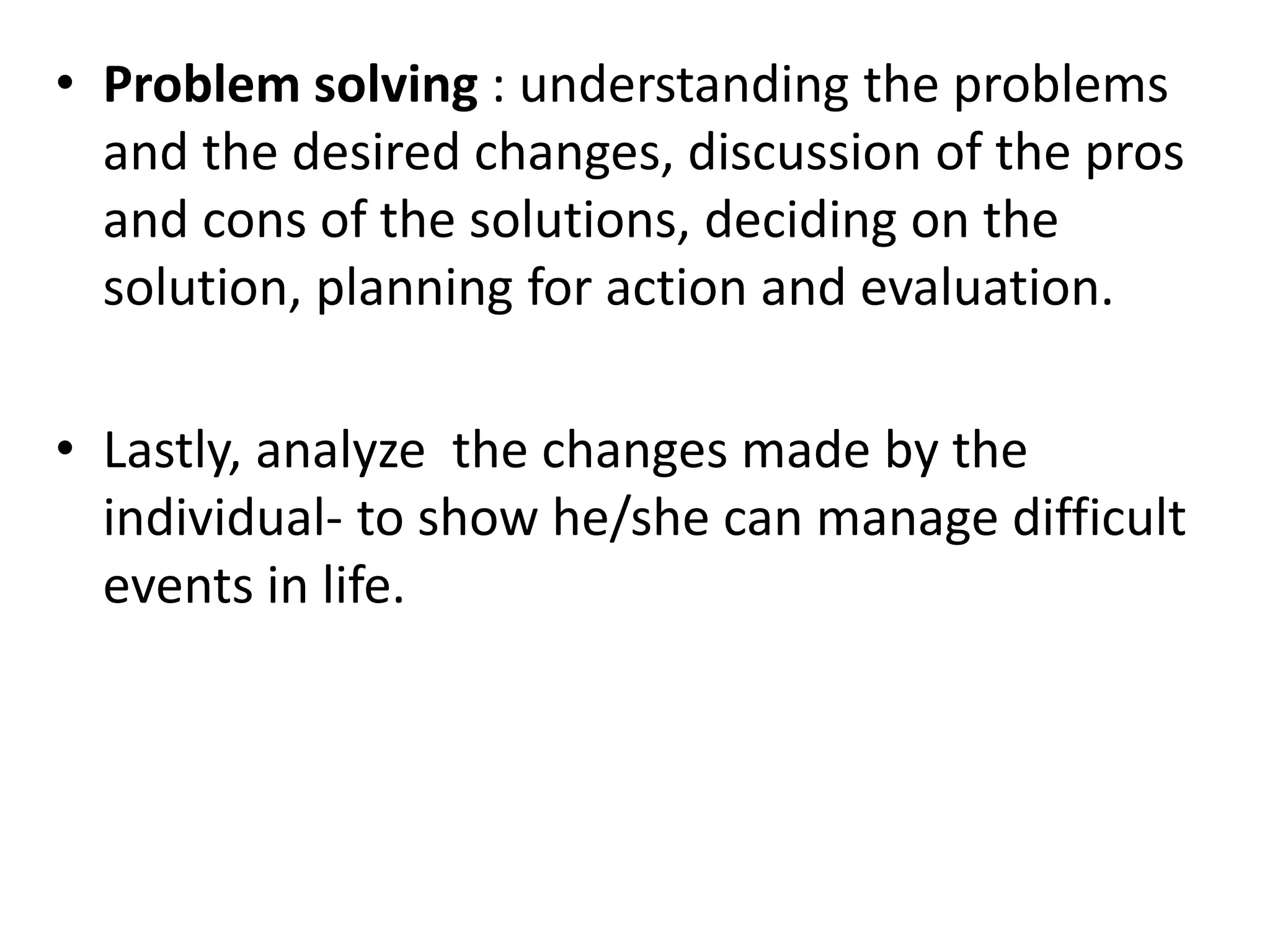 • Problem solving : understanding the problems
and the desired changes, discussion of the pros
and cons of the solutions, deciding on the
solution, planning for action and evaluation.
• Lastly, analyze the changes made by the
individual- to show he/she can manage difficult
events in life.
 