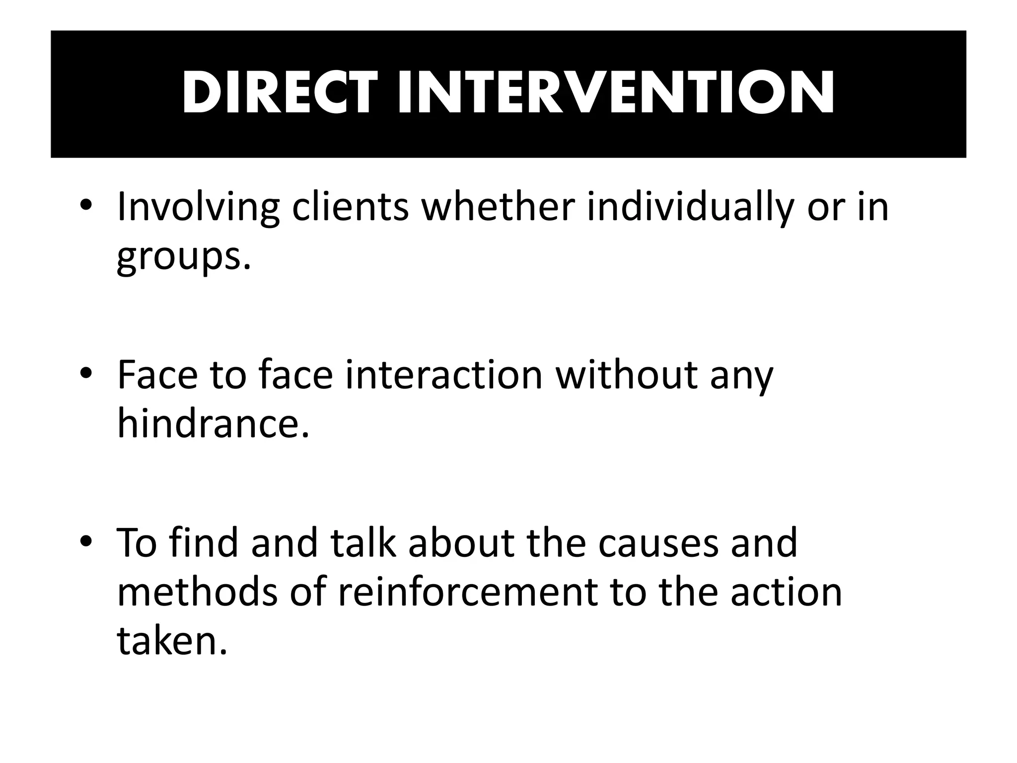 DIRECT INTERVENTION
• Involving clients whether individually or in
groups.
• Face to face interaction without any
hindrance.
• To find and talk about the causes and
methods of reinforcement to the action
taken.
 