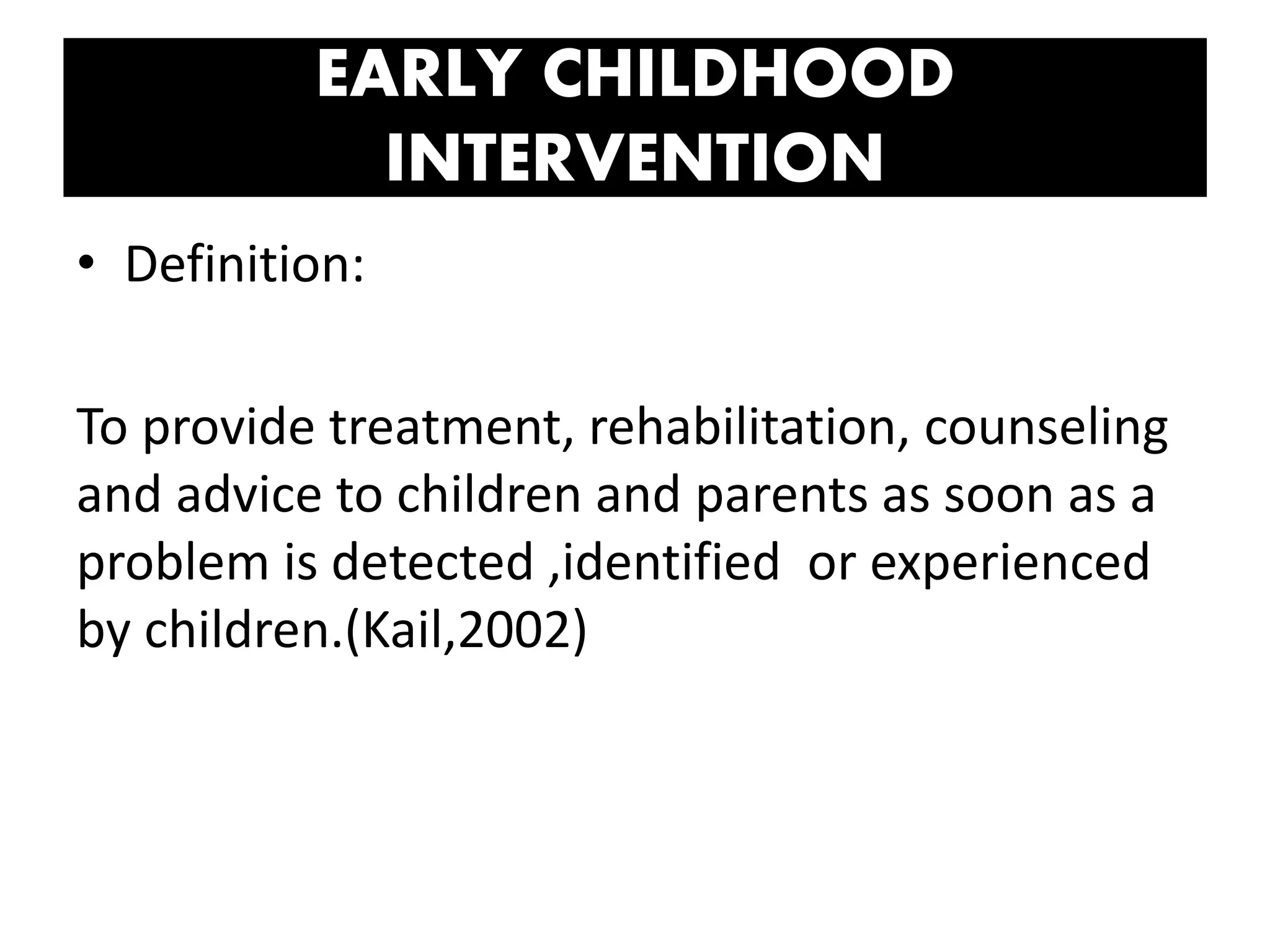 EARLY CHILDHOOD
INTERVENTION
• Definition:
To provide treatment, rehabilitation, counseling
and advice to children and parents as soon as a
problem is detected ,identified or experienced
by children.(Kail,2002)
 