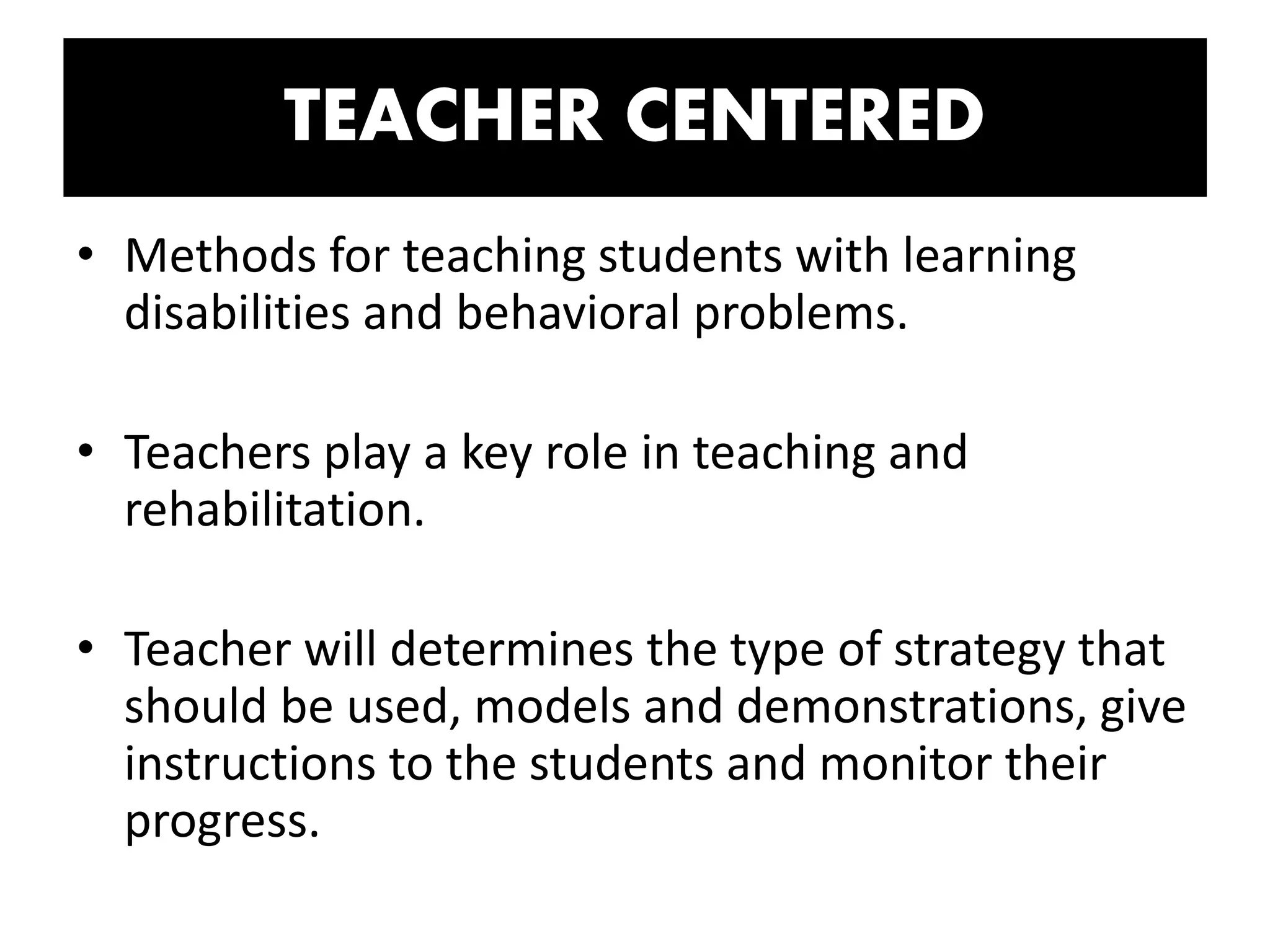 TEACHER CENTERED
• Methods for teaching students with learning
disabilities and behavioral problems.
• Teachers play a key role in teaching and
rehabilitation.
• Teacher will determines the type of strategy that
should be used, models and demonstrations, give
instructions to the students and monitor their
progress.
 